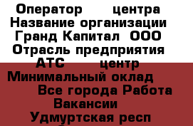 Оператор Call-центра › Название организации ­ Гранд Капитал, ООО › Отрасль предприятия ­ АТС, call-центр › Минимальный оклад ­ 30 000 - Все города Работа » Вакансии   . Удмуртская респ.,Сарапул г.